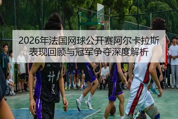 2026年法国网球公开赛阿尔卡拉斯表现回顾与冠军争夺深度解析